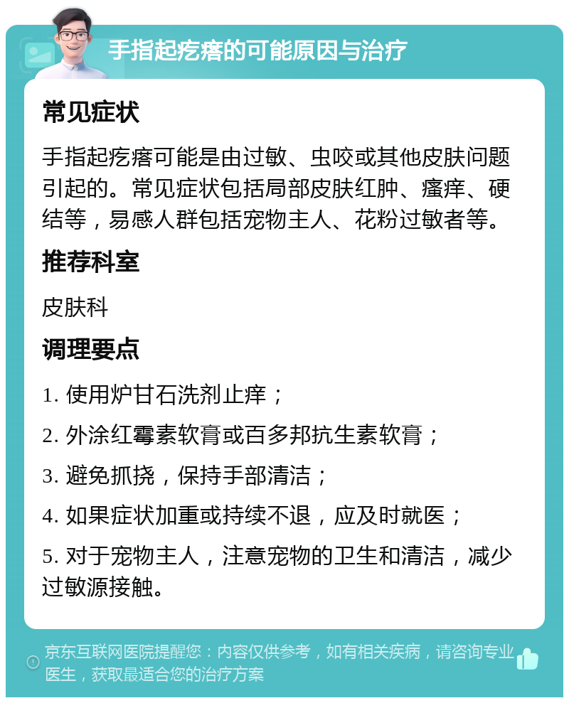 手指起疙瘩的可能原因与治疗 常见症状 手指起疙瘩可能是由过敏、虫咬或其他皮肤问题引起的。常见症状包括局部皮肤红肿、瘙痒、硬结等，易感人群包括宠物主人、花粉过敏者等。 推荐科室 皮肤科 调理要点 1. 使用炉甘石洗剂止痒； 2. 外涂红霉素软膏或百多邦抗生素软膏； 3. 避免抓挠，保持手部清洁； 4. 如果症状加重或持续不退，应及时就医； 5. 对于宠物主人，注意宠物的卫生和清洁，减少过敏源接触。