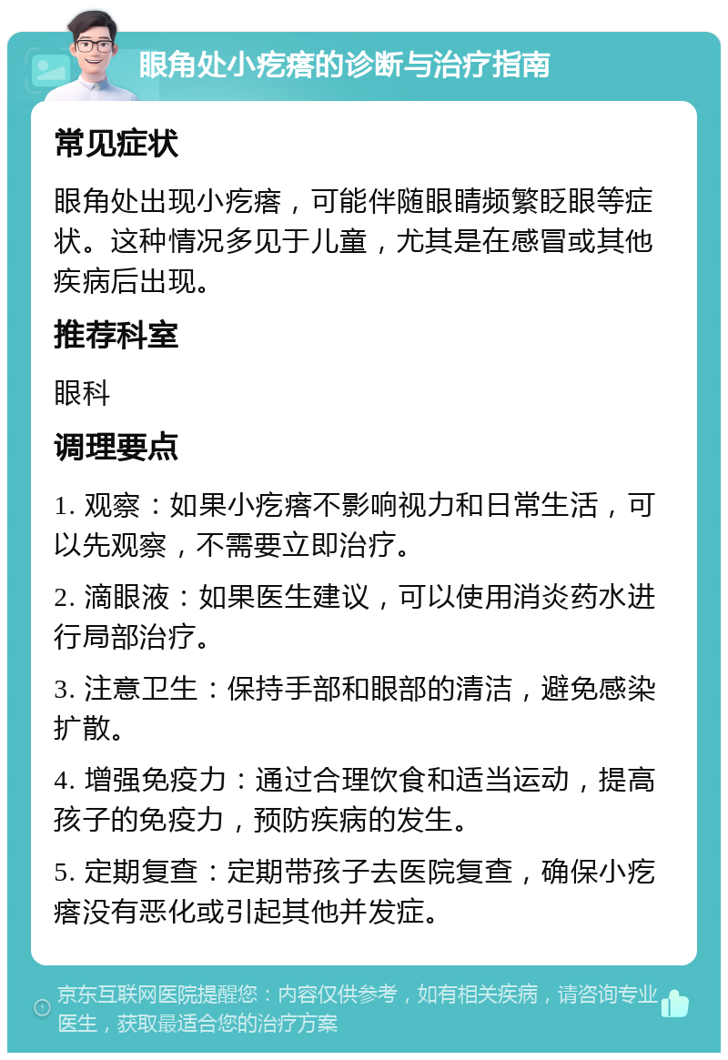 眼角处小疙瘩的诊断与治疗指南 常见症状 眼角处出现小疙瘩，可能伴随眼睛频繁眨眼等症状。这种情况多见于儿童，尤其是在感冒或其他疾病后出现。 推荐科室 眼科 调理要点 1. 观察：如果小疙瘩不影响视力和日常生活，可以先观察，不需要立即治疗。 2. 滴眼液：如果医生建议，可以使用消炎药水进行局部治疗。 3. 注意卫生：保持手部和眼部的清洁，避免感染扩散。 4. 增强免疫力：通过合理饮食和适当运动，提高孩子的免疫力，预防疾病的发生。 5. 定期复查：定期带孩子去医院复查，确保小疙瘩没有恶化或引起其他并发症。