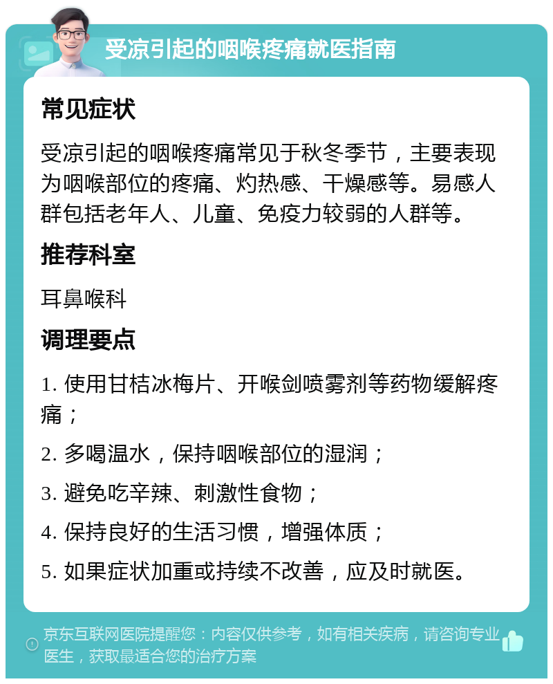 受凉引起的咽喉疼痛就医指南 常见症状 受凉引起的咽喉疼痛常见于秋冬季节，主要表现为咽喉部位的疼痛、灼热感、干燥感等。易感人群包括老年人、儿童、免疫力较弱的人群等。 推荐科室 耳鼻喉科 调理要点 1. 使用甘桔冰梅片、开喉剑喷雾剂等药物缓解疼痛； 2. 多喝温水，保持咽喉部位的湿润； 3. 避免吃辛辣、刺激性食物； 4. 保持良好的生活习惯，增强体质； 5. 如果症状加重或持续不改善，应及时就医。