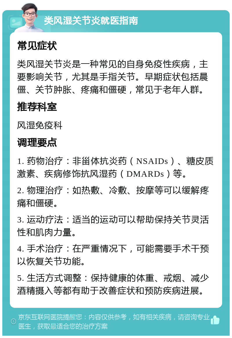 类风湿关节炎就医指南 常见症状 类风湿关节炎是一种常见的自身免疫性疾病，主要影响关节，尤其是手指关节。早期症状包括晨僵、关节肿胀、疼痛和僵硬，常见于老年人群。 推荐科室 风湿免疫科 调理要点 1. 药物治疗：非甾体抗炎药（NSAIDs）、糖皮质激素、疾病修饰抗风湿药（DMARDs）等。 2. 物理治疗：如热敷、冷敷、按摩等可以缓解疼痛和僵硬。 3. 运动疗法：适当的运动可以帮助保持关节灵活性和肌肉力量。 4. 手术治疗：在严重情况下，可能需要手术干预以恢复关节功能。 5. 生活方式调整：保持健康的体重、戒烟、减少酒精摄入等都有助于改善症状和预防疾病进展。