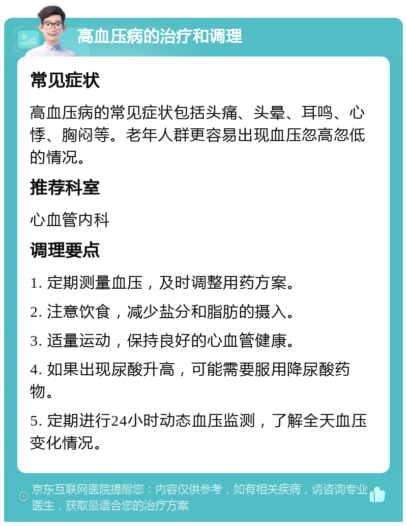 高血压病的治疗和调理 常见症状 高血压病的常见症状包括头痛、头晕、耳鸣、心悸、胸闷等。老年人群更容易出现血压忽高忽低的情况。 推荐科室 心血管内科 调理要点 1. 定期测量血压，及时调整用药方案。 2. 注意饮食，减少盐分和脂肪的摄入。 3. 适量运动，保持良好的心血管健康。 4. 如果出现尿酸升高，可能需要服用降尿酸药物。 5. 定期进行24小时动态血压监测，了解全天血压变化情况。