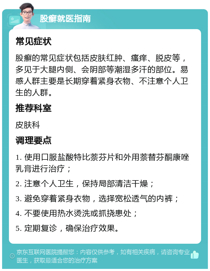 股癣就医指南 常见症状 股癣的常见症状包括皮肤红肿、瘙痒、脱皮等，多见于大腿内侧、会阴部等潮湿多汗的部位。易感人群主要是长期穿着紧身衣物、不注意个人卫生的人群。 推荐科室 皮肤科 调理要点 1. 使用口服盐酸特比萘芬片和外用萘替芬酮康唑乳膏进行治疗； 2. 注意个人卫生，保持局部清洁干燥； 3. 避免穿着紧身衣物，选择宽松透气的内裤； 4. 不要使用热水烫洗或抓挠患处； 5. 定期复诊，确保治疗效果。