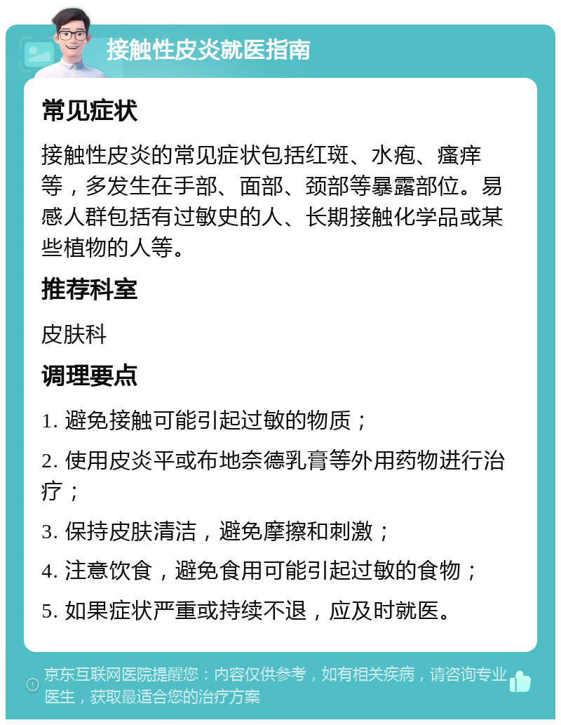 接触性皮炎就医指南 常见症状 接触性皮炎的常见症状包括红斑、水疱、瘙痒等，多发生在手部、面部、颈部等暴露部位。易感人群包括有过敏史的人、长期接触化学品或某些植物的人等。 推荐科室 皮肤科 调理要点 1. 避免接触可能引起过敏的物质； 2. 使用皮炎平或布地奈德乳膏等外用药物进行治疗； 3. 保持皮肤清洁，避免摩擦和刺激； 4. 注意饮食，避免食用可能引起过敏的食物； 5. 如果症状严重或持续不退，应及时就医。