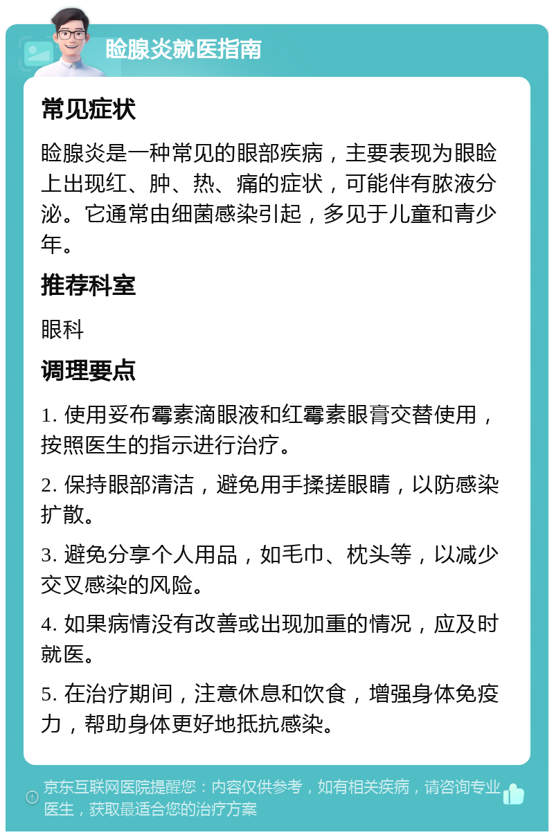 睑腺炎就医指南 常见症状 睑腺炎是一种常见的眼部疾病，主要表现为眼睑上出现红、肿、热、痛的症状，可能伴有脓液分泌。它通常由细菌感染引起，多见于儿童和青少年。 推荐科室 眼科 调理要点 1. 使用妥布霉素滴眼液和红霉素眼膏交替使用，按照医生的指示进行治疗。 2. 保持眼部清洁，避免用手揉搓眼睛，以防感染扩散。 3. 避免分享个人用品，如毛巾、枕头等，以减少交叉感染的风险。 4. 如果病情没有改善或出现加重的情况，应及时就医。 5. 在治疗期间，注意休息和饮食，增强身体免疫力，帮助身体更好地抵抗感染。