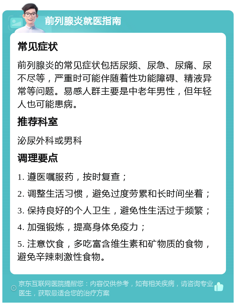 前列腺炎就医指南 常见症状 前列腺炎的常见症状包括尿频、尿急、尿痛、尿不尽等，严重时可能伴随着性功能障碍、精液异常等问题。易感人群主要是中老年男性，但年轻人也可能患病。 推荐科室 泌尿外科或男科 调理要点 1. 遵医嘱服药，按时复查； 2. 调整生活习惯，避免过度劳累和长时间坐着； 3. 保持良好的个人卫生，避免性生活过于频繁； 4. 加强锻炼，提高身体免疫力； 5. 注意饮食，多吃富含维生素和矿物质的食物，避免辛辣刺激性食物。