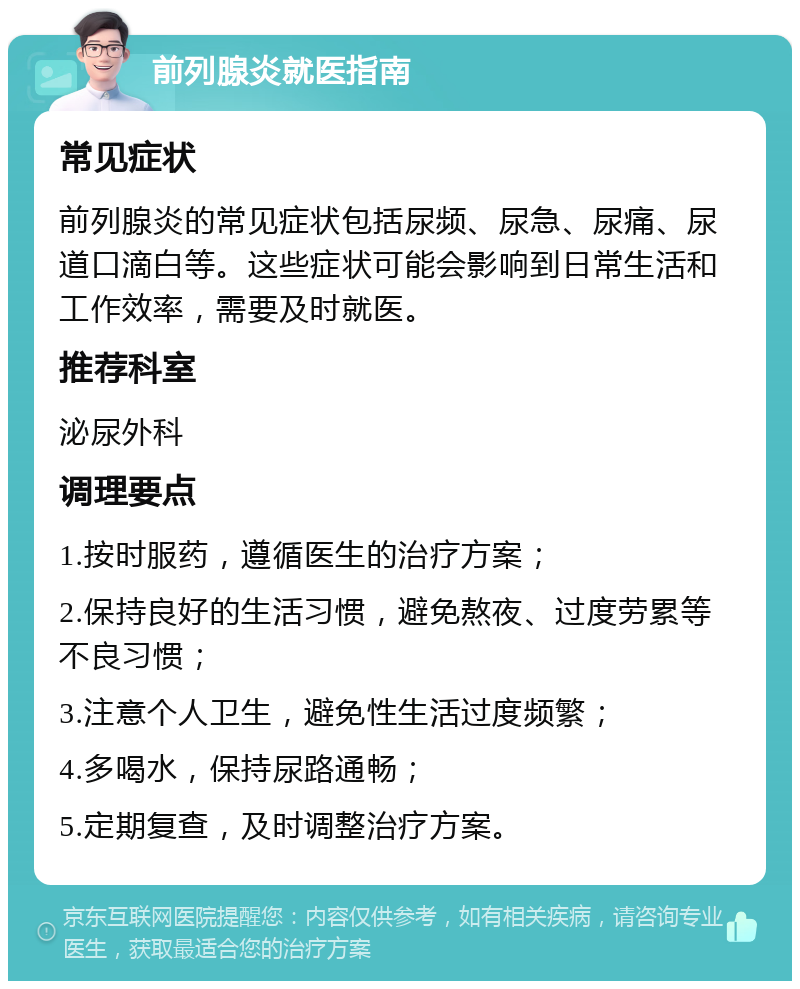 前列腺炎就医指南 常见症状 前列腺炎的常见症状包括尿频、尿急、尿痛、尿道口滴白等。这些症状可能会影响到日常生活和工作效率，需要及时就医。 推荐科室 泌尿外科 调理要点 1.按时服药，遵循医生的治疗方案； 2.保持良好的生活习惯，避免熬夜、过度劳累等不良习惯； 3.注意个人卫生，避免性生活过度频繁； 4.多喝水，保持尿路通畅； 5.定期复查，及时调整治疗方案。