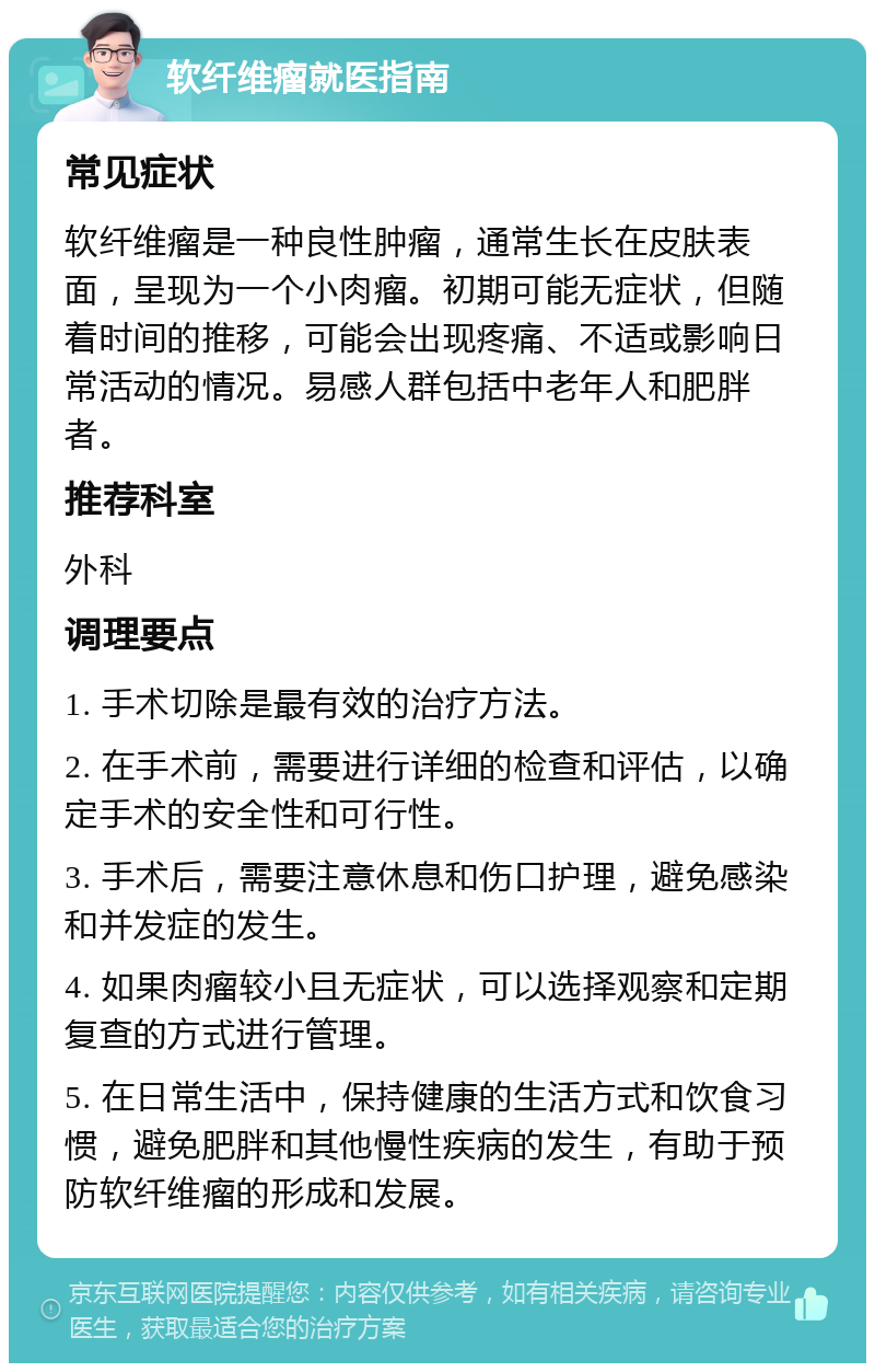 软纤维瘤就医指南 常见症状 软纤维瘤是一种良性肿瘤，通常生长在皮肤表面，呈现为一个小肉瘤。初期可能无症状，但随着时间的推移，可能会出现疼痛、不适或影响日常活动的情况。易感人群包括中老年人和肥胖者。 推荐科室 外科 调理要点 1. 手术切除是最有效的治疗方法。 2. 在手术前，需要进行详细的检查和评估，以确定手术的安全性和可行性。 3. 手术后，需要注意休息和伤口护理，避免感染和并发症的发生。 4. 如果肉瘤较小且无症状，可以选择观察和定期复查的方式进行管理。 5. 在日常生活中，保持健康的生活方式和饮食习惯，避免肥胖和其他慢性疾病的发生，有助于预防软纤维瘤的形成和发展。