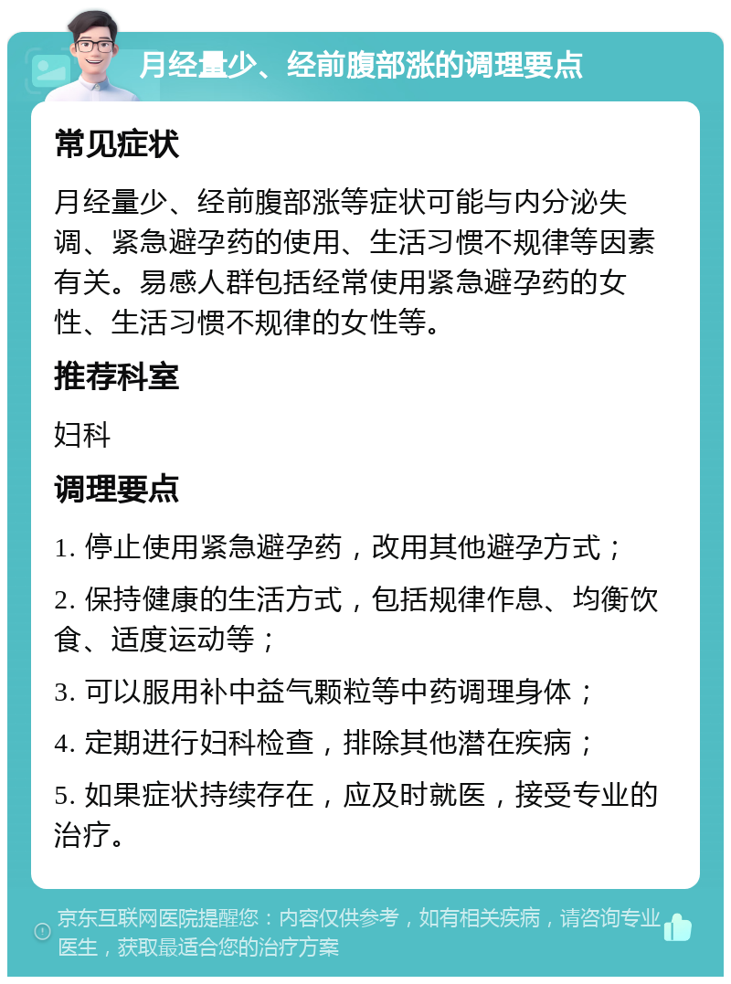 月经量少、经前腹部涨的调理要点 常见症状 月经量少、经前腹部涨等症状可能与内分泌失调、紧急避孕药的使用、生活习惯不规律等因素有关。易感人群包括经常使用紧急避孕药的女性、生活习惯不规律的女性等。 推荐科室 妇科 调理要点 1. 停止使用紧急避孕药，改用其他避孕方式； 2. 保持健康的生活方式，包括规律作息、均衡饮食、适度运动等； 3. 可以服用补中益气颗粒等中药调理身体； 4. 定期进行妇科检查，排除其他潜在疾病； 5. 如果症状持续存在，应及时就医，接受专业的治疗。