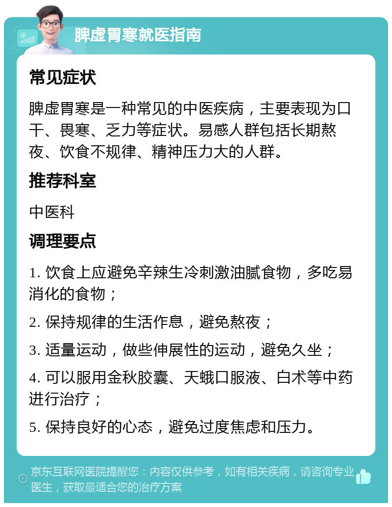 脾虚胃寒就医指南 常见症状 脾虚胃寒是一种常见的中医疾病，主要表现为口干、畏寒、乏力等症状。易感人群包括长期熬夜、饮食不规律、精神压力大的人群。 推荐科室 中医科 调理要点 1. 饮食上应避免辛辣生冷刺激油腻食物，多吃易消化的食物； 2. 保持规律的生活作息，避免熬夜； 3. 适量运动，做些伸展性的运动，避免久坐； 4. 可以服用金秋胶囊、天蛾口服液、白术等中药进行治疗； 5. 保持良好的心态，避免过度焦虑和压力。