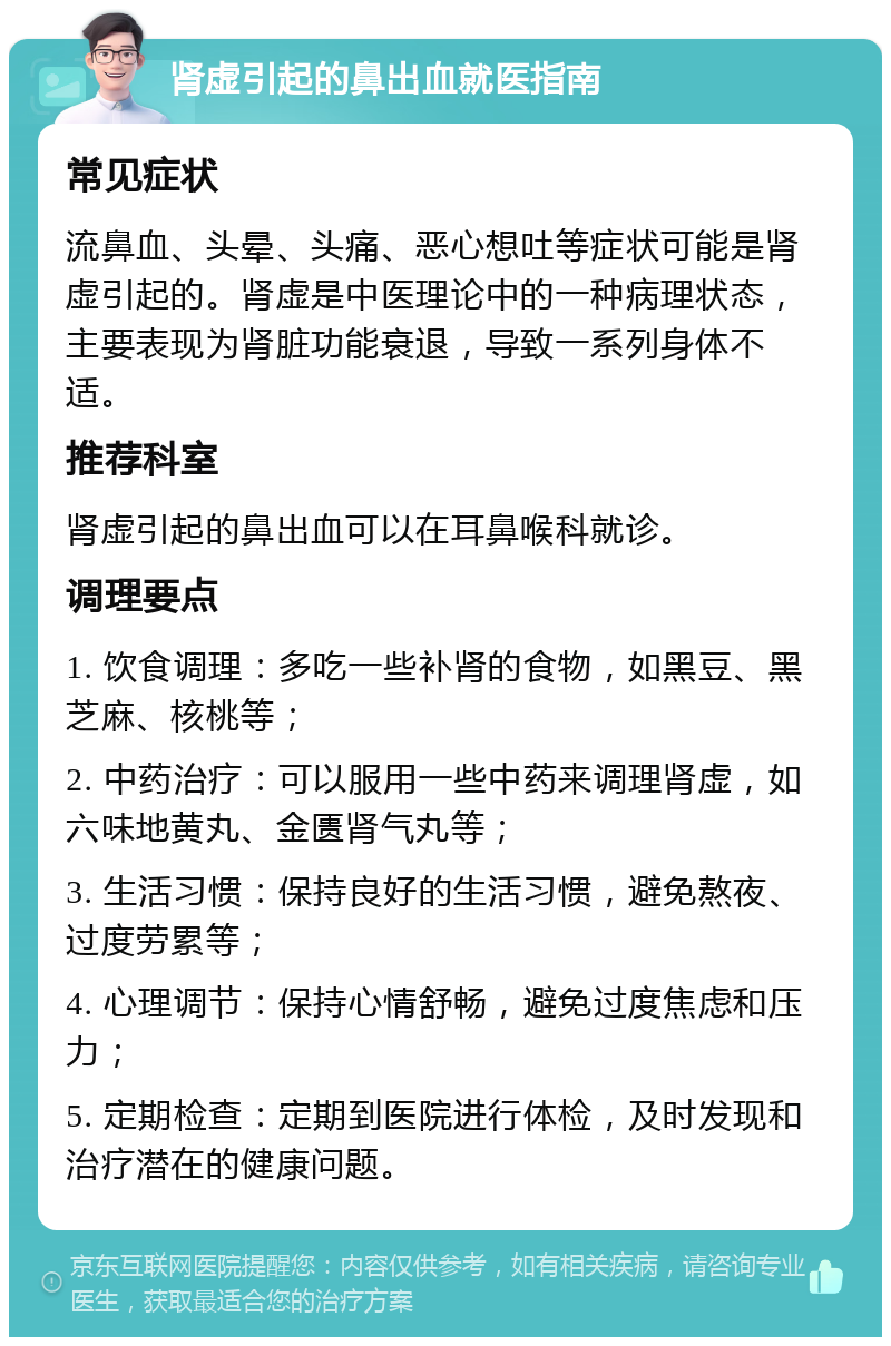 肾虚引起的鼻出血就医指南 常见症状 流鼻血、头晕、头痛、恶心想吐等症状可能是肾虚引起的。肾虚是中医理论中的一种病理状态，主要表现为肾脏功能衰退，导致一系列身体不适。 推荐科室 肾虚引起的鼻出血可以在耳鼻喉科就诊。 调理要点 1. 饮食调理：多吃一些补肾的食物，如黑豆、黑芝麻、核桃等； 2. 中药治疗：可以服用一些中药来调理肾虚，如六味地黄丸、金匮肾气丸等； 3. 生活习惯：保持良好的生活习惯，避免熬夜、过度劳累等； 4. 心理调节：保持心情舒畅，避免过度焦虑和压力； 5. 定期检查：定期到医院进行体检，及时发现和治疗潜在的健康问题。