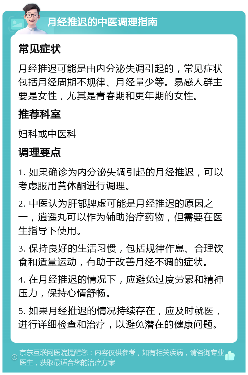 月经推迟的中医调理指南 常见症状 月经推迟可能是由内分泌失调引起的，常见症状包括月经周期不规律、月经量少等。易感人群主要是女性，尤其是青春期和更年期的女性。 推荐科室 妇科或中医科 调理要点 1. 如果确诊为内分泌失调引起的月经推迟，可以考虑服用黄体酮进行调理。 2. 中医认为肝郁脾虚可能是月经推迟的原因之一，逍遥丸可以作为辅助治疗药物，但需要在医生指导下使用。 3. 保持良好的生活习惯，包括规律作息、合理饮食和适量运动，有助于改善月经不调的症状。 4. 在月经推迟的情况下，应避免过度劳累和精神压力，保持心情舒畅。 5. 如果月经推迟的情况持续存在，应及时就医，进行详细检查和治疗，以避免潜在的健康问题。