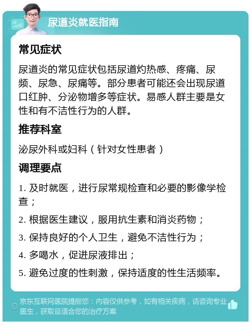 尿道炎就医指南 常见症状 尿道炎的常见症状包括尿道灼热感、疼痛、尿频、尿急、尿痛等。部分患者可能还会出现尿道口红肿、分泌物增多等症状。易感人群主要是女性和有不洁性行为的人群。 推荐科室 泌尿外科或妇科（针对女性患者） 调理要点 1. 及时就医，进行尿常规检查和必要的影像学检查； 2. 根据医生建议，服用抗生素和消炎药物； 3. 保持良好的个人卫生，避免不洁性行为； 4. 多喝水，促进尿液排出； 5. 避免过度的性刺激，保持适度的性生活频率。