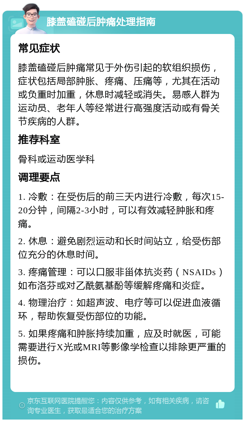 膝盖磕碰后肿痛处理指南 常见症状 膝盖磕碰后肿痛常见于外伤引起的软组织损伤，症状包括局部肿胀、疼痛、压痛等，尤其在活动或负重时加重，休息时减轻或消失。易感人群为运动员、老年人等经常进行高强度活动或有骨关节疾病的人群。 推荐科室 骨科或运动医学科 调理要点 1. 冷敷：在受伤后的前三天内进行冷敷，每次15-20分钟，间隔2-3小时，可以有效减轻肿胀和疼痛。 2. 休息：避免剧烈运动和长时间站立，给受伤部位充分的休息时间。 3. 疼痛管理：可以口服非甾体抗炎药（NSAIDs）如布洛芬或对乙酰氨基酚等缓解疼痛和炎症。 4. 物理治疗：如超声波、电疗等可以促进血液循环，帮助恢复受伤部位的功能。 5. 如果疼痛和肿胀持续加重，应及时就医，可能需要进行X光或MRI等影像学检查以排除更严重的损伤。