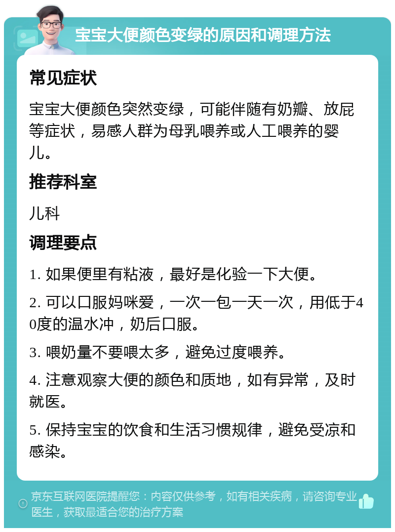 宝宝大便颜色变绿的原因和调理方法 常见症状 宝宝大便颜色突然变绿，可能伴随有奶瓣、放屁等症状，易感人群为母乳喂养或人工喂养的婴儿。 推荐科室 儿科 调理要点 1. 如果便里有粘液，最好是化验一下大便。 2. 可以口服妈咪爱，一次一包一天一次，用低于40度的温水冲，奶后口服。 3. 喂奶量不要喂太多，避免过度喂养。 4. 注意观察大便的颜色和质地，如有异常，及时就医。 5. 保持宝宝的饮食和生活习惯规律，避免受凉和感染。