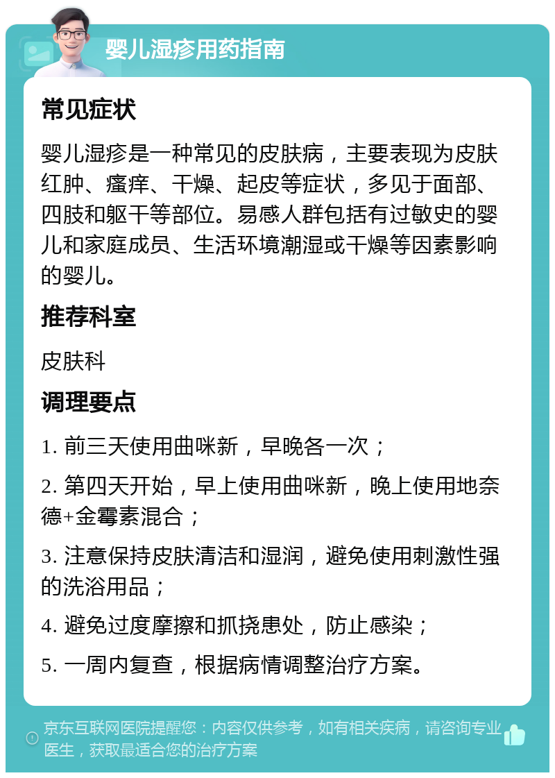 婴儿湿疹用药指南 常见症状 婴儿湿疹是一种常见的皮肤病，主要表现为皮肤红肿、瘙痒、干燥、起皮等症状，多见于面部、四肢和躯干等部位。易感人群包括有过敏史的婴儿和家庭成员、生活环境潮湿或干燥等因素影响的婴儿。 推荐科室 皮肤科 调理要点 1. 前三天使用曲咪新，早晚各一次； 2. 第四天开始，早上使用曲咪新，晚上使用地奈德+金霉素混合； 3. 注意保持皮肤清洁和湿润，避免使用刺激性强的洗浴用品； 4. 避免过度摩擦和抓挠患处，防止感染； 5. 一周内复查，根据病情调整治疗方案。