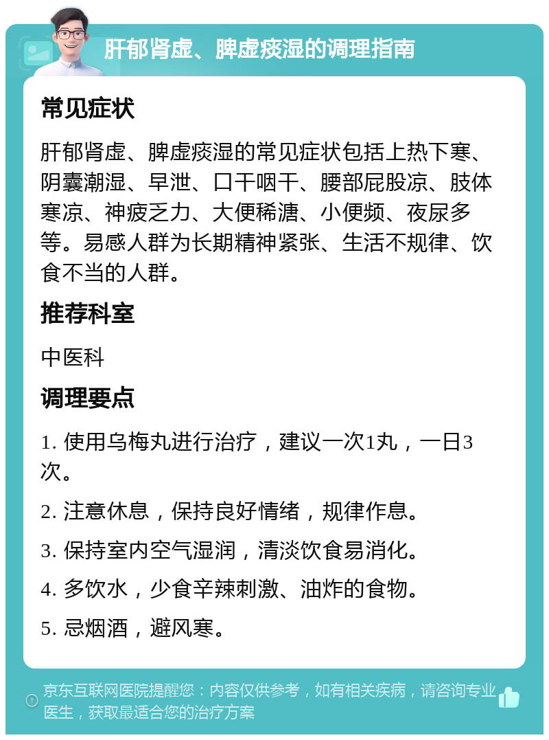 肝郁肾虚、脾虚痰湿的调理指南 常见症状 肝郁肾虚、脾虚痰湿的常见症状包括上热下寒、阴囊潮湿、早泄、口干咽干、腰部屁股凉、肢体寒凉、神疲乏力、大便稀溏、小便频、夜尿多等。易感人群为长期精神紧张、生活不规律、饮食不当的人群。 推荐科室 中医科 调理要点 1. 使用乌梅丸进行治疗，建议一次1丸，一日3次。 2. 注意休息，保持良好情绪，规律作息。 3. 保持室内空气湿润，清淡饮食易消化。 4. 多饮水，少食辛辣刺激、油炸的食物。 5. 忌烟酒，避风寒。