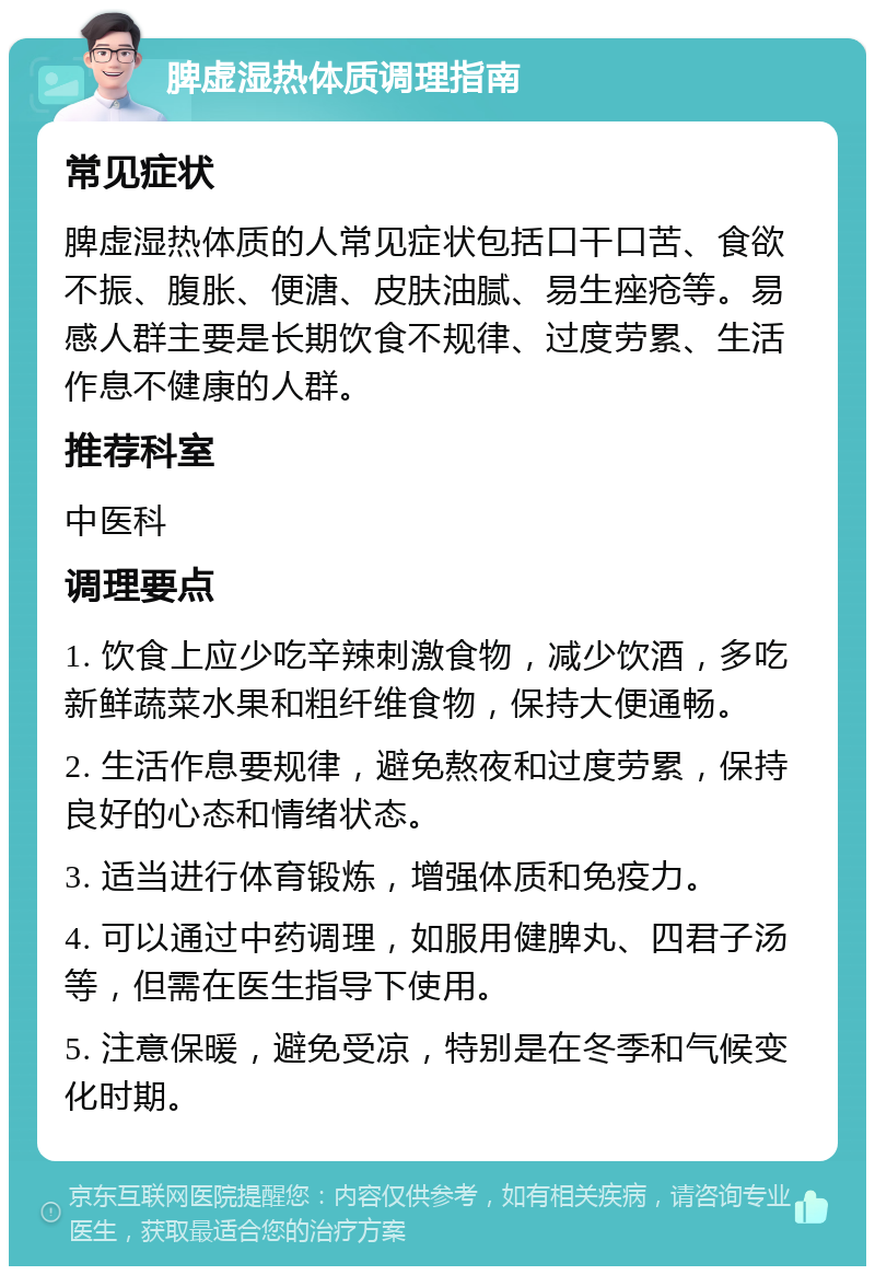 脾虚湿热体质调理指南 常见症状 脾虚湿热体质的人常见症状包括口干口苦、食欲不振、腹胀、便溏、皮肤油腻、易生痤疮等。易感人群主要是长期饮食不规律、过度劳累、生活作息不健康的人群。 推荐科室 中医科 调理要点 1. 饮食上应少吃辛辣刺激食物，减少饮酒，多吃新鲜蔬菜水果和粗纤维食物，保持大便通畅。 2. 生活作息要规律，避免熬夜和过度劳累，保持良好的心态和情绪状态。 3. 适当进行体育锻炼，增强体质和免疫力。 4. 可以通过中药调理，如服用健脾丸、四君子汤等，但需在医生指导下使用。 5. 注意保暖，避免受凉，特别是在冬季和气候变化时期。