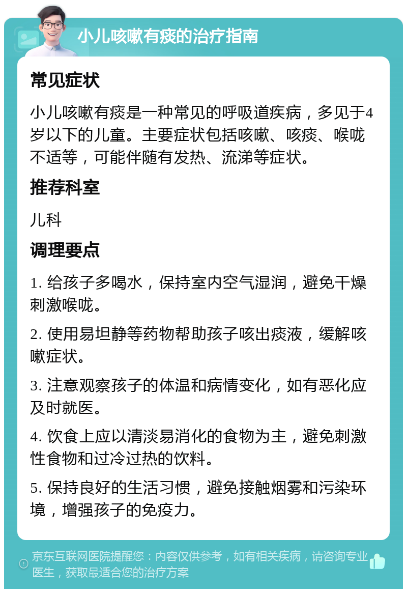 小儿咳嗽有痰的治疗指南 常见症状 小儿咳嗽有痰是一种常见的呼吸道疾病，多见于4岁以下的儿童。主要症状包括咳嗽、咳痰、喉咙不适等，可能伴随有发热、流涕等症状。 推荐科室 儿科 调理要点 1. 给孩子多喝水，保持室内空气湿润，避免干燥刺激喉咙。 2. 使用易坦静等药物帮助孩子咳出痰液，缓解咳嗽症状。 3. 注意观察孩子的体温和病情变化，如有恶化应及时就医。 4. 饮食上应以清淡易消化的食物为主，避免刺激性食物和过冷过热的饮料。 5. 保持良好的生活习惯，避免接触烟雾和污染环境，增强孩子的免疫力。