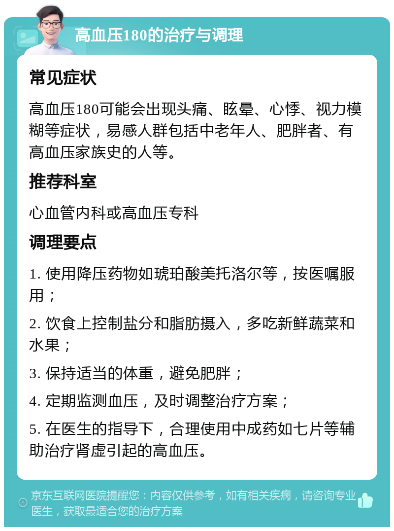 高血压180的治疗与调理 常见症状 高血压180可能会出现头痛、眩晕、心悸、视力模糊等症状，易感人群包括中老年人、肥胖者、有高血压家族史的人等。 推荐科室 心血管内科或高血压专科 调理要点 1. 使用降压药物如琥珀酸美托洛尔等，按医嘱服用； 2. 饮食上控制盐分和脂肪摄入，多吃新鲜蔬菜和水果； 3. 保持适当的体重，避免肥胖； 4. 定期监测血压，及时调整治疗方案； 5. 在医生的指导下，合理使用中成药如七片等辅助治疗肾虚引起的高血压。