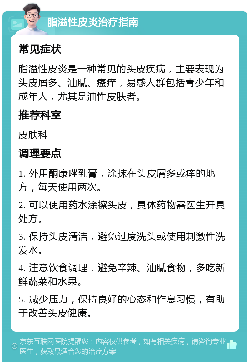 脂溢性皮炎治疗指南 常见症状 脂溢性皮炎是一种常见的头皮疾病，主要表现为头皮屑多、油腻、瘙痒，易感人群包括青少年和成年人，尤其是油性皮肤者。 推荐科室 皮肤科 调理要点 1. 外用酮康唑乳膏，涂抹在头皮屑多或痒的地方，每天使用两次。 2. 可以使用药水涂擦头皮，具体药物需医生开具处方。 3. 保持头皮清洁，避免过度洗头或使用刺激性洗发水。 4. 注意饮食调理，避免辛辣、油腻食物，多吃新鲜蔬菜和水果。 5. 减少压力，保持良好的心态和作息习惯，有助于改善头皮健康。