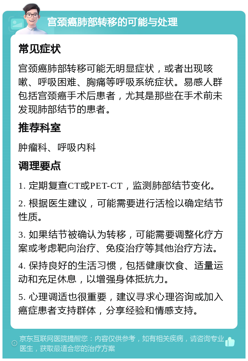 宫颈癌肺部转移的可能与处理 常见症状 宫颈癌肺部转移可能无明显症状，或者出现咳嗽、呼吸困难、胸痛等呼吸系统症状。易感人群包括宫颈癌手术后患者，尤其是那些在手术前未发现肺部结节的患者。 推荐科室 肿瘤科、呼吸内科 调理要点 1. 定期复查CT或PET-CT，监测肺部结节变化。 2. 根据医生建议，可能需要进行活检以确定结节性质。 3. 如果结节被确认为转移，可能需要调整化疗方案或考虑靶向治疗、免疫治疗等其他治疗方法。 4. 保持良好的生活习惯，包括健康饮食、适量运动和充足休息，以增强身体抵抗力。 5. 心理调适也很重要，建议寻求心理咨询或加入癌症患者支持群体，分享经验和情感支持。