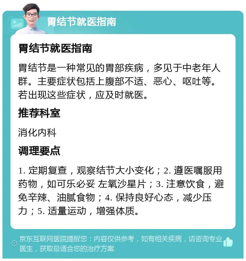 胃结节就医指南 胃结节就医指南 胃结节是一种常见的胃部疾病，多见于中老年人群。主要症状包括上腹部不适、恶心、呕吐等。若出现这些症状，应及时就医。 推荐科室 消化内科 调理要点 1. 定期复查，观察结节大小变化；2. 遵医嘱服用药物，如可乐必妥 左氧沙星片；3. 注意饮食，避免辛辣、油腻食物；4. 保持良好心态，减少压力；5. 适量运动，增强体质。