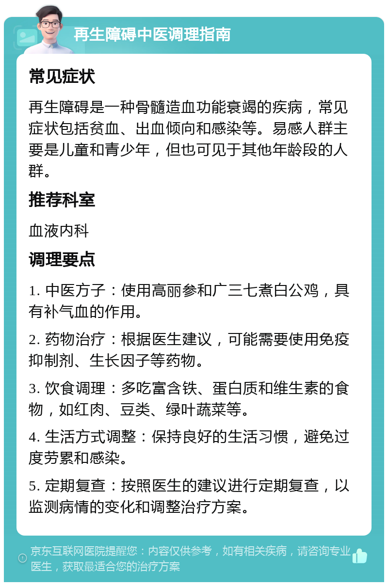 再生障碍中医调理指南 常见症状 再生障碍是一种骨髓造血功能衰竭的疾病，常见症状包括贫血、出血倾向和感染等。易感人群主要是儿童和青少年，但也可见于其他年龄段的人群。 推荐科室 血液内科 调理要点 1. 中医方子：使用高丽参和广三七煮白公鸡，具有补气血的作用。 2. 药物治疗：根据医生建议，可能需要使用免疫抑制剂、生长因子等药物。 3. 饮食调理：多吃富含铁、蛋白质和维生素的食物，如红肉、豆类、绿叶蔬菜等。 4. 生活方式调整：保持良好的生活习惯，避免过度劳累和感染。 5. 定期复查：按照医生的建议进行定期复查，以监测病情的变化和调整治疗方案。