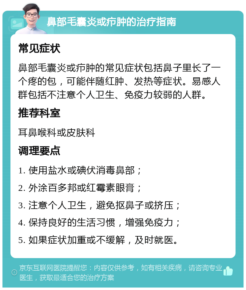 鼻部毛囊炎或疖肿的治疗指南 常见症状 鼻部毛囊炎或疖肿的常见症状包括鼻子里长了一个疼的包，可能伴随红肿、发热等症状。易感人群包括不注意个人卫生、免疫力较弱的人群。 推荐科室 耳鼻喉科或皮肤科 调理要点 1. 使用盐水或碘伏消毒鼻部； 2. 外涂百多邦或红霉素眼膏； 3. 注意个人卫生，避免抠鼻子或挤压； 4. 保持良好的生活习惯，增强免疫力； 5. 如果症状加重或不缓解，及时就医。