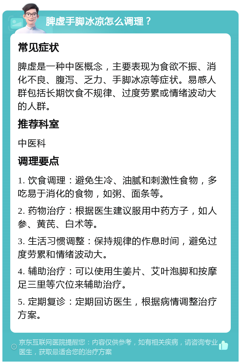 脾虚手脚冰凉怎么调理？ 常见症状 脾虚是一种中医概念，主要表现为食欲不振、消化不良、腹泻、乏力、手脚冰凉等症状。易感人群包括长期饮食不规律、过度劳累或情绪波动大的人群。 推荐科室 中医科 调理要点 1. 饮食调理：避免生冷、油腻和刺激性食物，多吃易于消化的食物，如粥、面条等。 2. 药物治疗：根据医生建议服用中药方子，如人参、黄芪、白术等。 3. 生活习惯调整：保持规律的作息时间，避免过度劳累和情绪波动大。 4. 辅助治疗：可以使用生姜片、艾叶泡脚和按摩足三里等穴位来辅助治疗。 5. 定期复诊：定期回访医生，根据病情调整治疗方案。