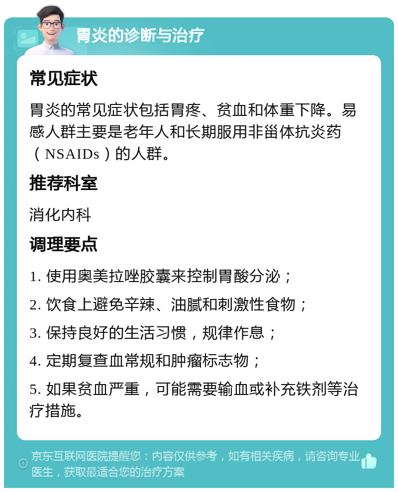 胃炎的诊断与治疗 常见症状 胃炎的常见症状包括胃疼、贫血和体重下降。易感人群主要是老年人和长期服用非甾体抗炎药（NSAIDs）的人群。 推荐科室 消化内科 调理要点 1. 使用奥美拉唑胶囊来控制胃酸分泌； 2. 饮食上避免辛辣、油腻和刺激性食物； 3. 保持良好的生活习惯，规律作息； 4. 定期复查血常规和肿瘤标志物； 5. 如果贫血严重，可能需要输血或补充铁剂等治疗措施。