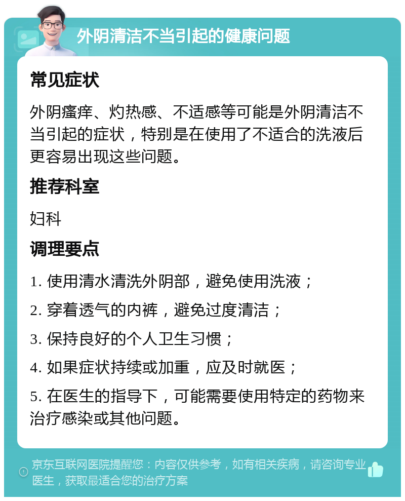 外阴清洁不当引起的健康问题 常见症状 外阴瘙痒、灼热感、不适感等可能是外阴清洁不当引起的症状，特别是在使用了不适合的洗液后更容易出现这些问题。 推荐科室 妇科 调理要点 1. 使用清水清洗外阴部，避免使用洗液； 2. 穿着透气的内裤，避免过度清洁； 3. 保持良好的个人卫生习惯； 4. 如果症状持续或加重，应及时就医； 5. 在医生的指导下，可能需要使用特定的药物来治疗感染或其他问题。