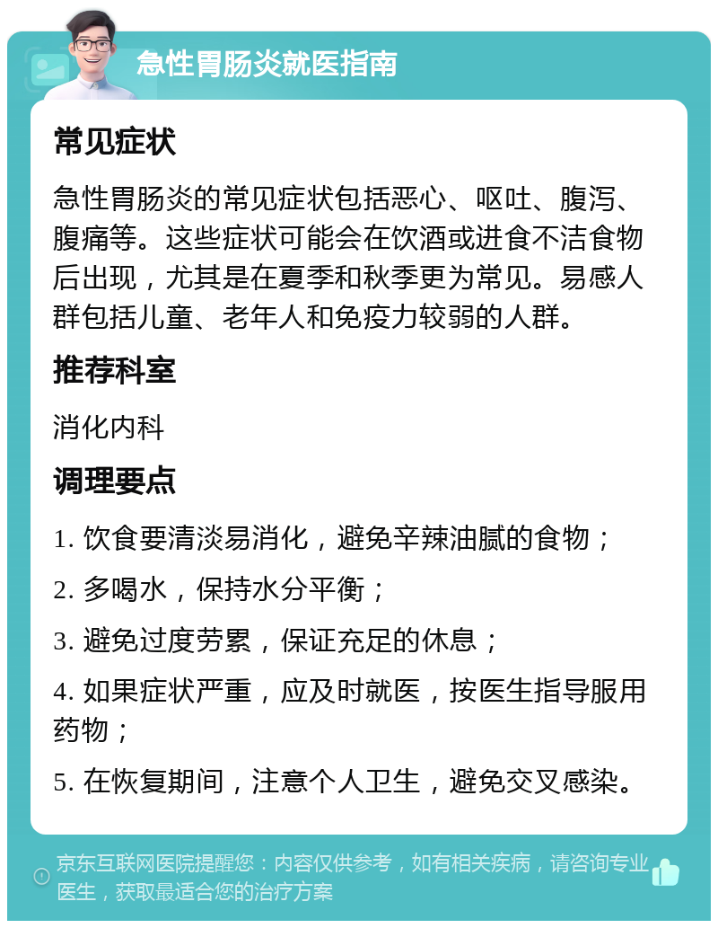 急性胃肠炎就医指南 常见症状 急性胃肠炎的常见症状包括恶心、呕吐、腹泻、腹痛等。这些症状可能会在饮酒或进食不洁食物后出现，尤其是在夏季和秋季更为常见。易感人群包括儿童、老年人和免疫力较弱的人群。 推荐科室 消化内科 调理要点 1. 饮食要清淡易消化，避免辛辣油腻的食物； 2. 多喝水，保持水分平衡； 3. 避免过度劳累，保证充足的休息； 4. 如果症状严重，应及时就医，按医生指导服用药物； 5. 在恢复期间，注意个人卫生，避免交叉感染。