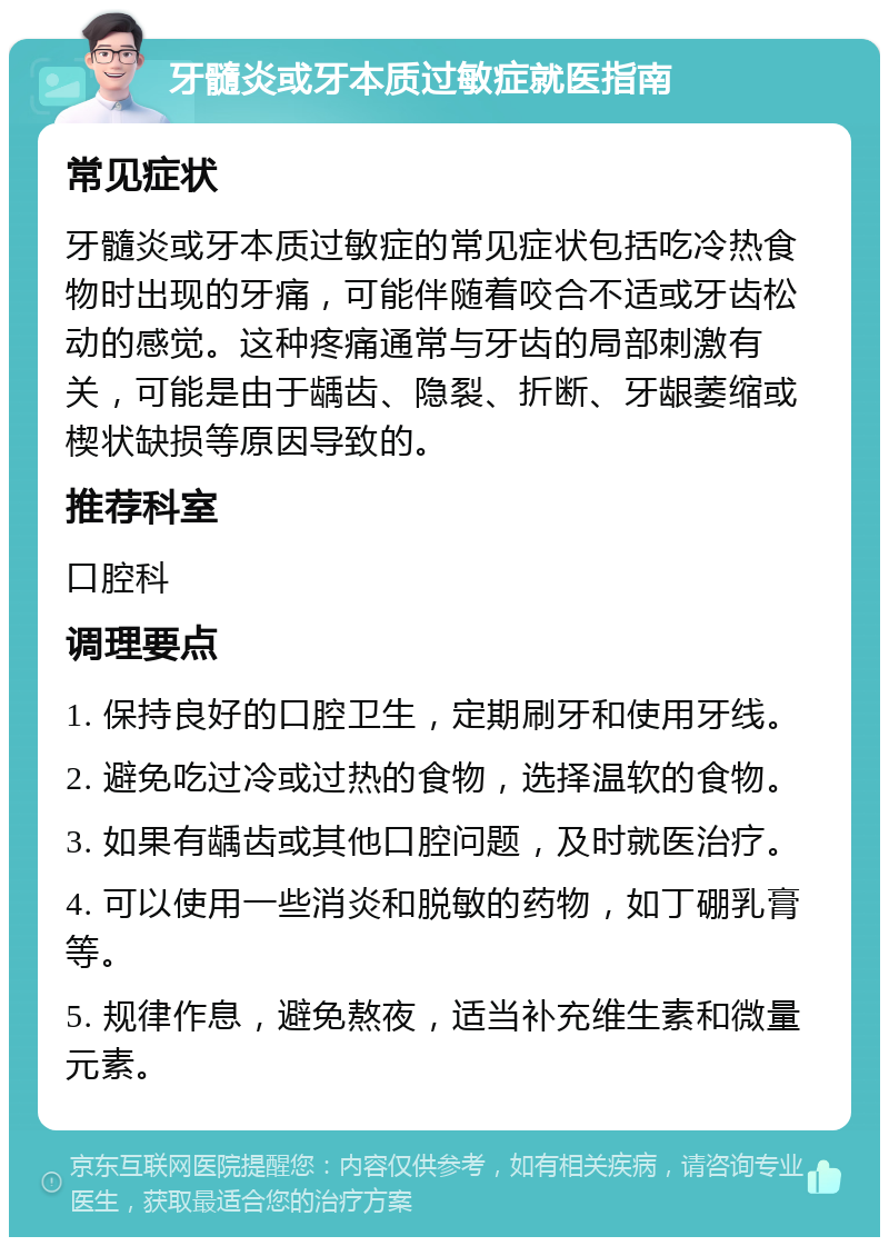 牙髓炎或牙本质过敏症就医指南 常见症状 牙髓炎或牙本质过敏症的常见症状包括吃冷热食物时出现的牙痛，可能伴随着咬合不适或牙齿松动的感觉。这种疼痛通常与牙齿的局部刺激有关，可能是由于龋齿、隐裂、折断、牙龈萎缩或楔状缺损等原因导致的。 推荐科室 口腔科 调理要点 1. 保持良好的口腔卫生，定期刷牙和使用牙线。 2. 避免吃过冷或过热的食物，选择温软的食物。 3. 如果有龋齿或其他口腔问题，及时就医治疗。 4. 可以使用一些消炎和脱敏的药物，如丁硼乳膏等。 5. 规律作息，避免熬夜，适当补充维生素和微量元素。