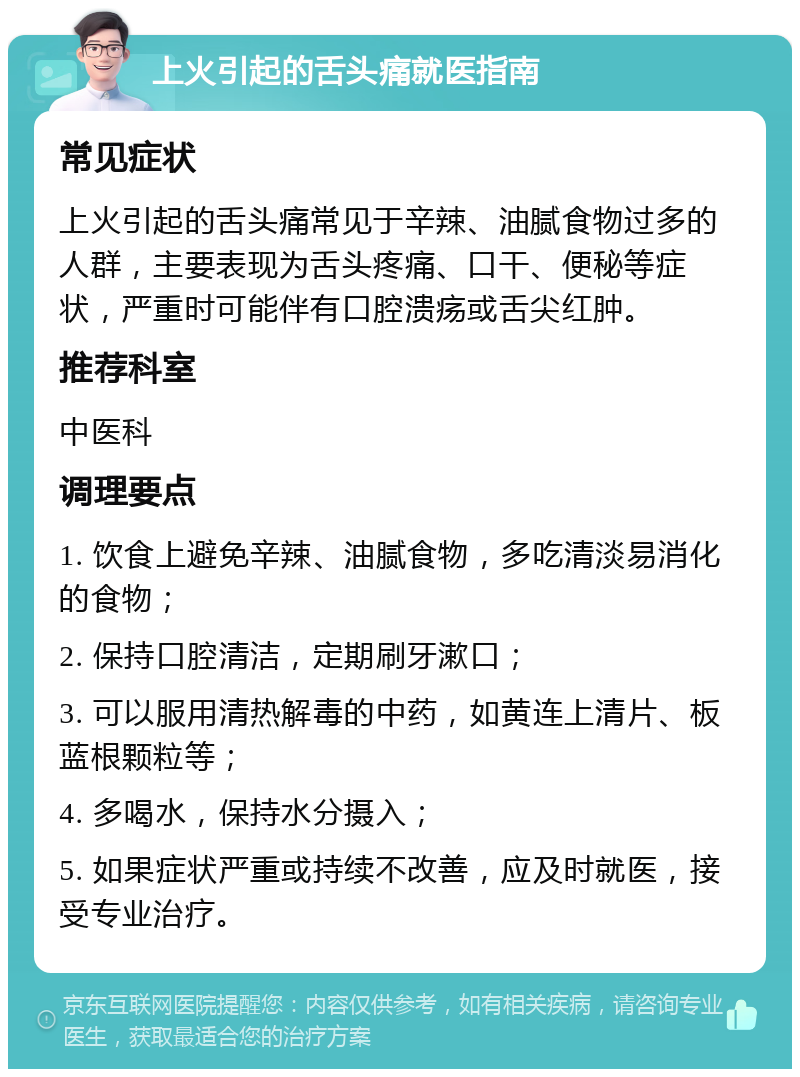 上火引起的舌头痛就医指南 常见症状 上火引起的舌头痛常见于辛辣、油腻食物过多的人群，主要表现为舌头疼痛、口干、便秘等症状，严重时可能伴有口腔溃疡或舌尖红肿。 推荐科室 中医科 调理要点 1. 饮食上避免辛辣、油腻食物，多吃清淡易消化的食物； 2. 保持口腔清洁，定期刷牙漱口； 3. 可以服用清热解毒的中药，如黄连上清片、板蓝根颗粒等； 4. 多喝水，保持水分摄入； 5. 如果症状严重或持续不改善，应及时就医，接受专业治疗。