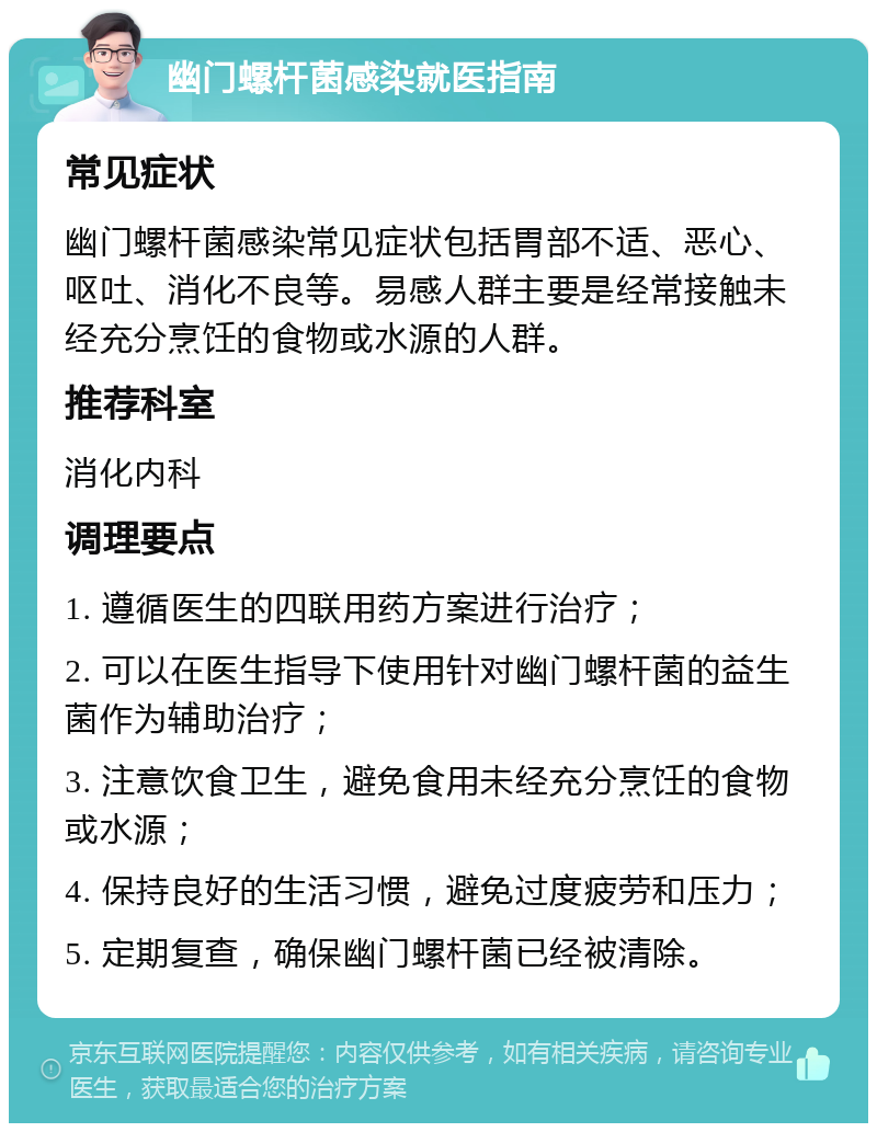 幽门螺杆菌感染就医指南 常见症状 幽门螺杆菌感染常见症状包括胃部不适、恶心、呕吐、消化不良等。易感人群主要是经常接触未经充分烹饪的食物或水源的人群。 推荐科室 消化内科 调理要点 1. 遵循医生的四联用药方案进行治疗； 2. 可以在医生指导下使用针对幽门螺杆菌的益生菌作为辅助治疗； 3. 注意饮食卫生，避免食用未经充分烹饪的食物或水源； 4. 保持良好的生活习惯，避免过度疲劳和压力； 5. 定期复查，确保幽门螺杆菌已经被清除。