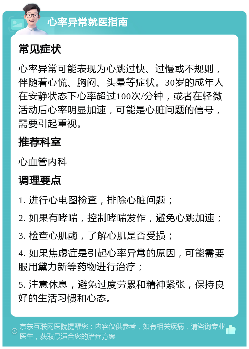 心率异常就医指南 常见症状 心率异常可能表现为心跳过快、过慢或不规则，伴随着心慌、胸闷、头晕等症状。30岁的成年人在安静状态下心率超过100次/分钟，或者在轻微活动后心率明显加速，可能是心脏问题的信号，需要引起重视。 推荐科室 心血管内科 调理要点 1. 进行心电图检查，排除心脏问题； 2. 如果有哮喘，控制哮喘发作，避免心跳加速； 3. 检查心肌酶，了解心肌是否受损； 4. 如果焦虑症是引起心率异常的原因，可能需要服用黛力新等药物进行治疗； 5. 注意休息，避免过度劳累和精神紧张，保持良好的生活习惯和心态。