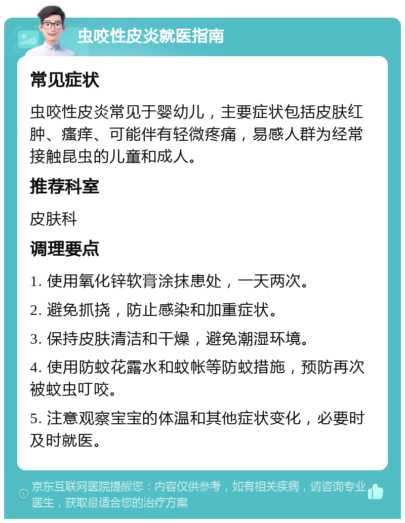 虫咬性皮炎就医指南 常见症状 虫咬性皮炎常见于婴幼儿，主要症状包括皮肤红肿、瘙痒、可能伴有轻微疼痛，易感人群为经常接触昆虫的儿童和成人。 推荐科室 皮肤科 调理要点 1. 使用氧化锌软膏涂抹患处，一天两次。 2. 避免抓挠，防止感染和加重症状。 3. 保持皮肤清洁和干燥，避免潮湿环境。 4. 使用防蚊花露水和蚊帐等防蚊措施，预防再次被蚊虫叮咬。 5. 注意观察宝宝的体温和其他症状变化，必要时及时就医。