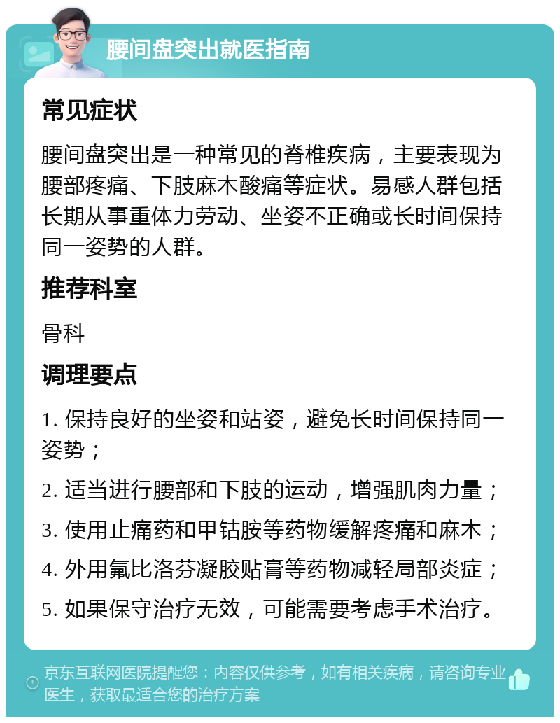 腰间盘突出就医指南 常见症状 腰间盘突出是一种常见的脊椎疾病，主要表现为腰部疼痛、下肢麻木酸痛等症状。易感人群包括长期从事重体力劳动、坐姿不正确或长时间保持同一姿势的人群。 推荐科室 骨科 调理要点 1. 保持良好的坐姿和站姿，避免长时间保持同一姿势； 2. 适当进行腰部和下肢的运动，增强肌肉力量； 3. 使用止痛药和甲钴胺等药物缓解疼痛和麻木； 4. 外用氟比洛芬凝胶贴膏等药物减轻局部炎症； 5. 如果保守治疗无效，可能需要考虑手术治疗。