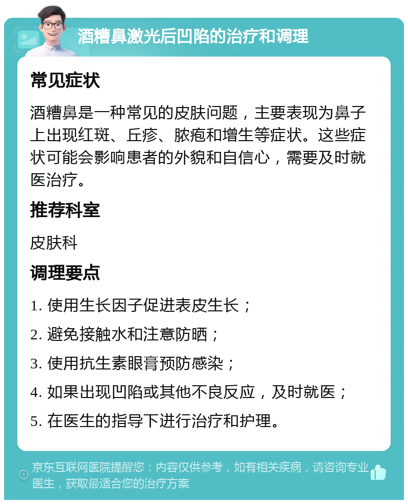 酒糟鼻激光后凹陷的治疗和调理 常见症状 酒糟鼻是一种常见的皮肤问题，主要表现为鼻子上出现红斑、丘疹、脓疱和增生等症状。这些症状可能会影响患者的外貌和自信心，需要及时就医治疗。 推荐科室 皮肤科 调理要点 1. 使用生长因子促进表皮生长； 2. 避免接触水和注意防晒； 3. 使用抗生素眼膏预防感染； 4. 如果出现凹陷或其他不良反应，及时就医； 5. 在医生的指导下进行治疗和护理。