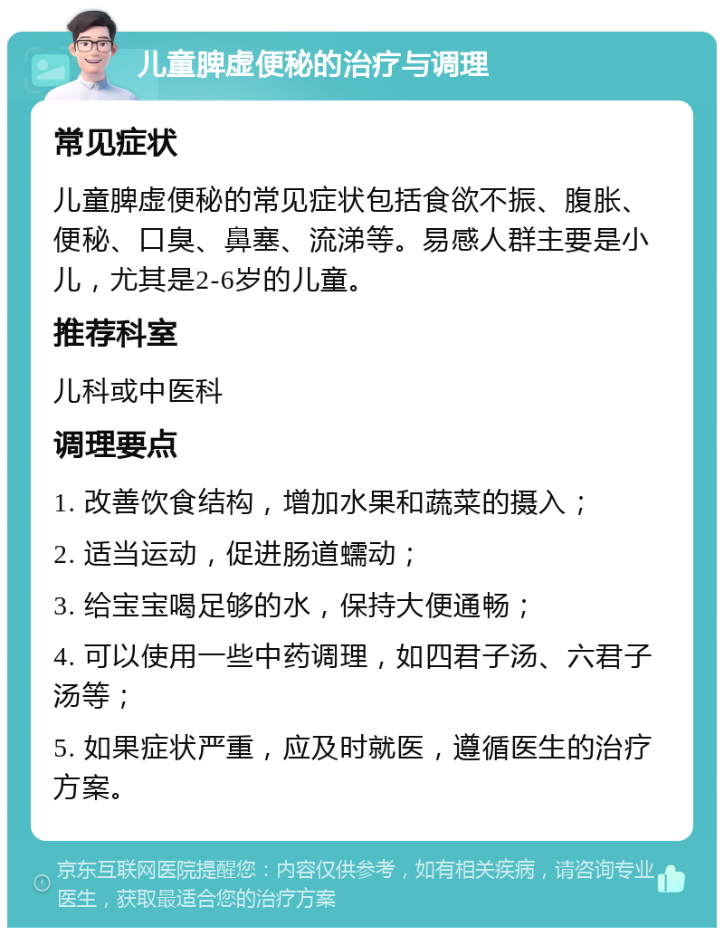 儿童脾虚便秘的治疗与调理 常见症状 儿童脾虚便秘的常见症状包括食欲不振、腹胀、便秘、口臭、鼻塞、流涕等。易感人群主要是小儿，尤其是2-6岁的儿童。 推荐科室 儿科或中医科 调理要点 1. 改善饮食结构，增加水果和蔬菜的摄入； 2. 适当运动，促进肠道蠕动； 3. 给宝宝喝足够的水，保持大便通畅； 4. 可以使用一些中药调理，如四君子汤、六君子汤等； 5. 如果症状严重，应及时就医，遵循医生的治疗方案。