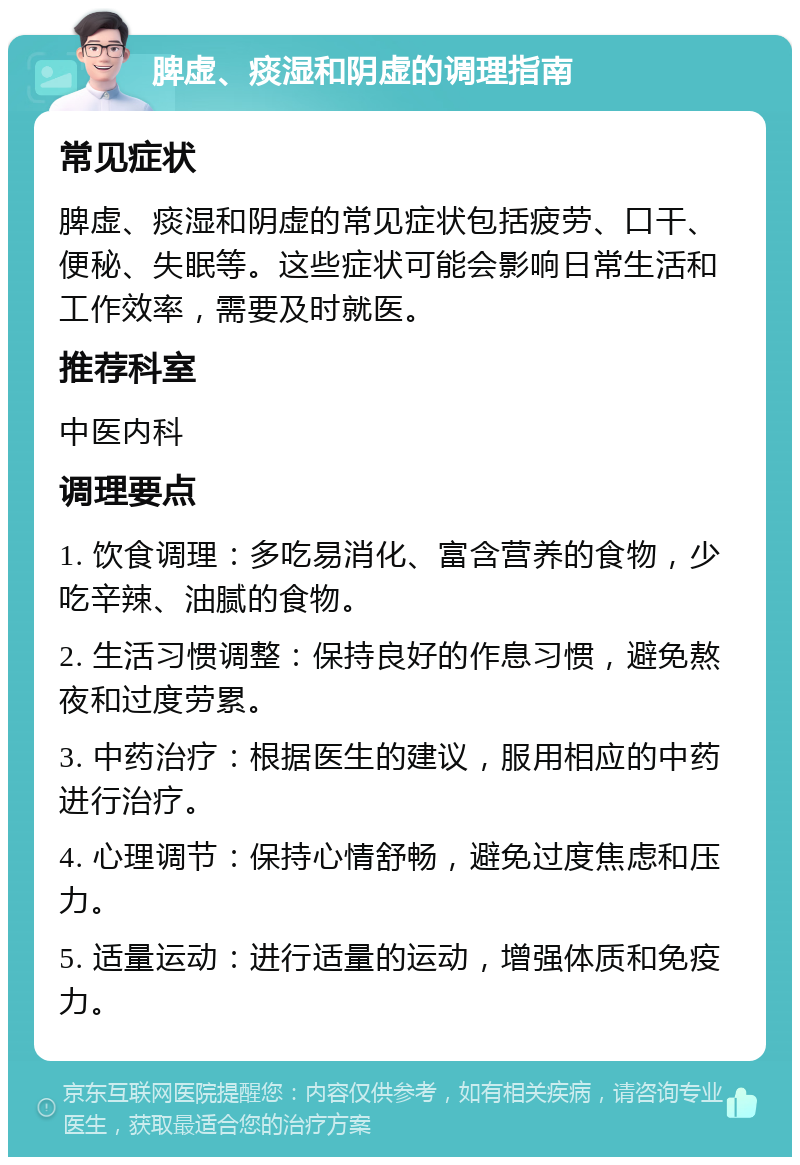 脾虚、痰湿和阴虚的调理指南 常见症状 脾虚、痰湿和阴虚的常见症状包括疲劳、口干、便秘、失眠等。这些症状可能会影响日常生活和工作效率，需要及时就医。 推荐科室 中医内科 调理要点 1. 饮食调理：多吃易消化、富含营养的食物，少吃辛辣、油腻的食物。 2. 生活习惯调整：保持良好的作息习惯，避免熬夜和过度劳累。 3. 中药治疗：根据医生的建议，服用相应的中药进行治疗。 4. 心理调节：保持心情舒畅，避免过度焦虑和压力。 5. 适量运动：进行适量的运动，增强体质和免疫力。