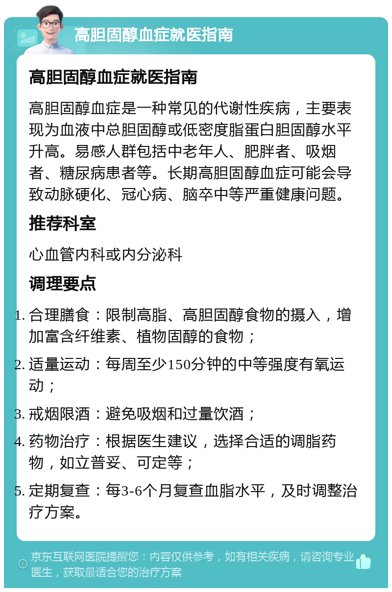 高胆固醇血症就医指南 高胆固醇血症就医指南 高胆固醇血症是一种常见的代谢性疾病，主要表现为血液中总胆固醇或低密度脂蛋白胆固醇水平升高。易感人群包括中老年人、肥胖者、吸烟者、糖尿病患者等。长期高胆固醇血症可能会导致动脉硬化、冠心病、脑卒中等严重健康问题。 推荐科室 心血管内科或内分泌科 调理要点 合理膳食：限制高脂、高胆固醇食物的摄入，增加富含纤维素、植物固醇的食物； 适量运动：每周至少150分钟的中等强度有氧运动； 戒烟限酒：避免吸烟和过量饮酒； 药物治疗：根据医生建议，选择合适的调脂药物，如立普妥、可定等； 定期复查：每3-6个月复查血脂水平，及时调整治疗方案。