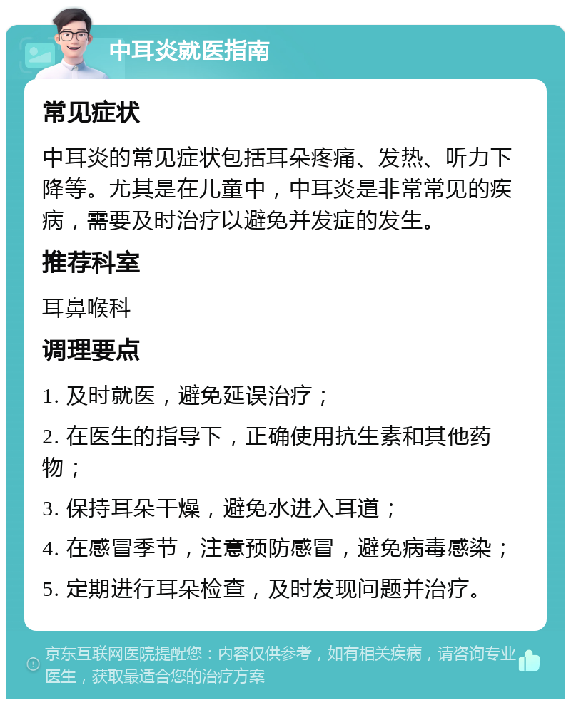 中耳炎就医指南 常见症状 中耳炎的常见症状包括耳朵疼痛、发热、听力下降等。尤其是在儿童中，中耳炎是非常常见的疾病，需要及时治疗以避免并发症的发生。 推荐科室 耳鼻喉科 调理要点 1. 及时就医，避免延误治疗； 2. 在医生的指导下，正确使用抗生素和其他药物； 3. 保持耳朵干燥，避免水进入耳道； 4. 在感冒季节，注意预防感冒，避免病毒感染； 5. 定期进行耳朵检查，及时发现问题并治疗。