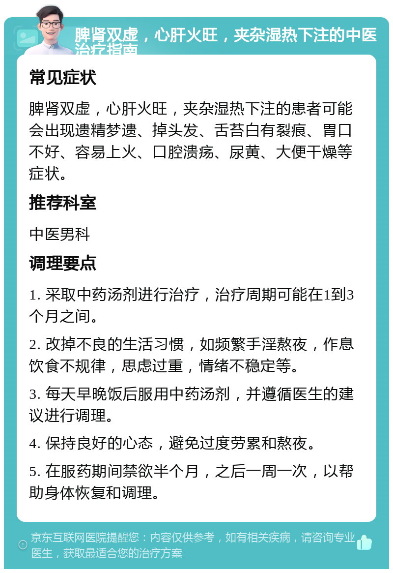 脾肾双虚，心肝火旺，夹杂湿热下注的中医治疗指南 常见症状 脾肾双虚，心肝火旺，夹杂湿热下注的患者可能会出现遗精梦遗、掉头发、舌苔白有裂痕、胃口不好、容易上火、口腔溃疡、尿黄、大便干燥等症状。 推荐科室 中医男科 调理要点 1. 采取中药汤剂进行治疗，治疗周期可能在1到3个月之间。 2. 改掉不良的生活习惯，如频繁手淫熬夜，作息饮食不规律，思虑过重，情绪不稳定等。 3. 每天早晚饭后服用中药汤剂，并遵循医生的建议进行调理。 4. 保持良好的心态，避免过度劳累和熬夜。 5. 在服药期间禁欲半个月，之后一周一次，以帮助身体恢复和调理。