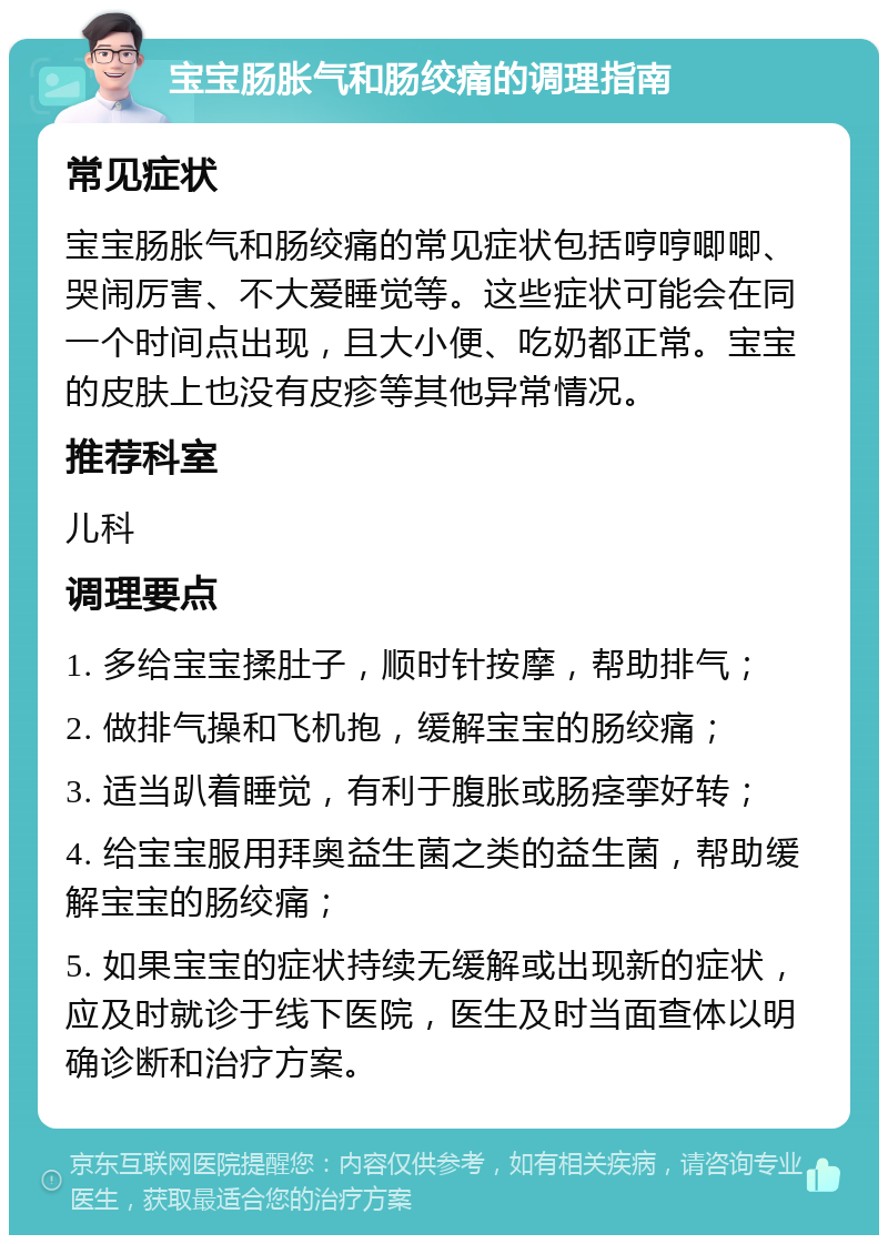 宝宝肠胀气和肠绞痛的调理指南 常见症状 宝宝肠胀气和肠绞痛的常见症状包括哼哼唧唧、哭闹厉害、不大爱睡觉等。这些症状可能会在同一个时间点出现，且大小便、吃奶都正常。宝宝的皮肤上也没有皮疹等其他异常情况。 推荐科室 儿科 调理要点 1. 多给宝宝揉肚子，顺时针按摩，帮助排气； 2. 做排气操和飞机抱，缓解宝宝的肠绞痛； 3. 适当趴着睡觉，有利于腹胀或肠痉挛好转； 4. 给宝宝服用拜奥益生菌之类的益生菌，帮助缓解宝宝的肠绞痛； 5. 如果宝宝的症状持续无缓解或出现新的症状，应及时就诊于线下医院，医生及时当面查体以明确诊断和治疗方案。