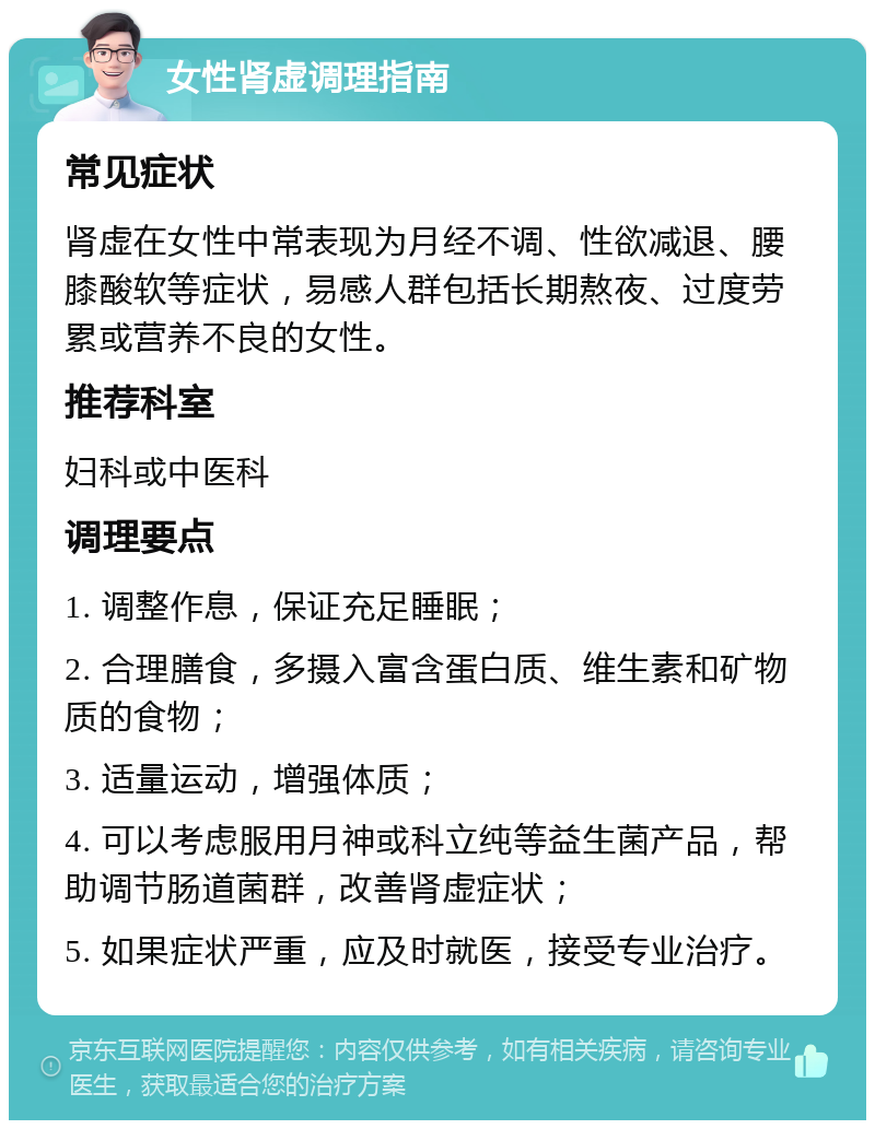 女性肾虚调理指南 常见症状 肾虚在女性中常表现为月经不调、性欲减退、腰膝酸软等症状，易感人群包括长期熬夜、过度劳累或营养不良的女性。 推荐科室 妇科或中医科 调理要点 1. 调整作息，保证充足睡眠； 2. 合理膳食，多摄入富含蛋白质、维生素和矿物质的食物； 3. 适量运动，增强体质； 4. 可以考虑服用月神或科立纯等益生菌产品，帮助调节肠道菌群，改善肾虚症状； 5. 如果症状严重，应及时就医，接受专业治疗。