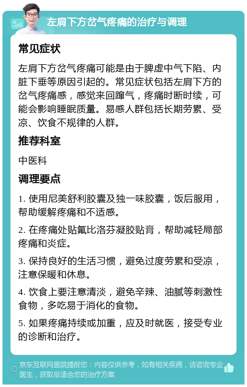 左肩下方岔气疼痛的治疗与调理 常见症状 左肩下方岔气疼痛可能是由于脾虚中气下陷、内脏下垂等原因引起的。常见症状包括左肩下方的岔气疼痛感，感觉来回蹿气，疼痛时断时续，可能会影响睡眠质量。易感人群包括长期劳累、受凉、饮食不规律的人群。 推荐科室 中医科 调理要点 1. 使用尼美舒利胶囊及独一味胶囊，饭后服用，帮助缓解疼痛和不适感。 2. 在疼痛处贴氟比洛芬凝胶贴膏，帮助减轻局部疼痛和炎症。 3. 保持良好的生活习惯，避免过度劳累和受凉，注意保暖和休息。 4. 饮食上要注意清淡，避免辛辣、油腻等刺激性食物，多吃易于消化的食物。 5. 如果疼痛持续或加重，应及时就医，接受专业的诊断和治疗。