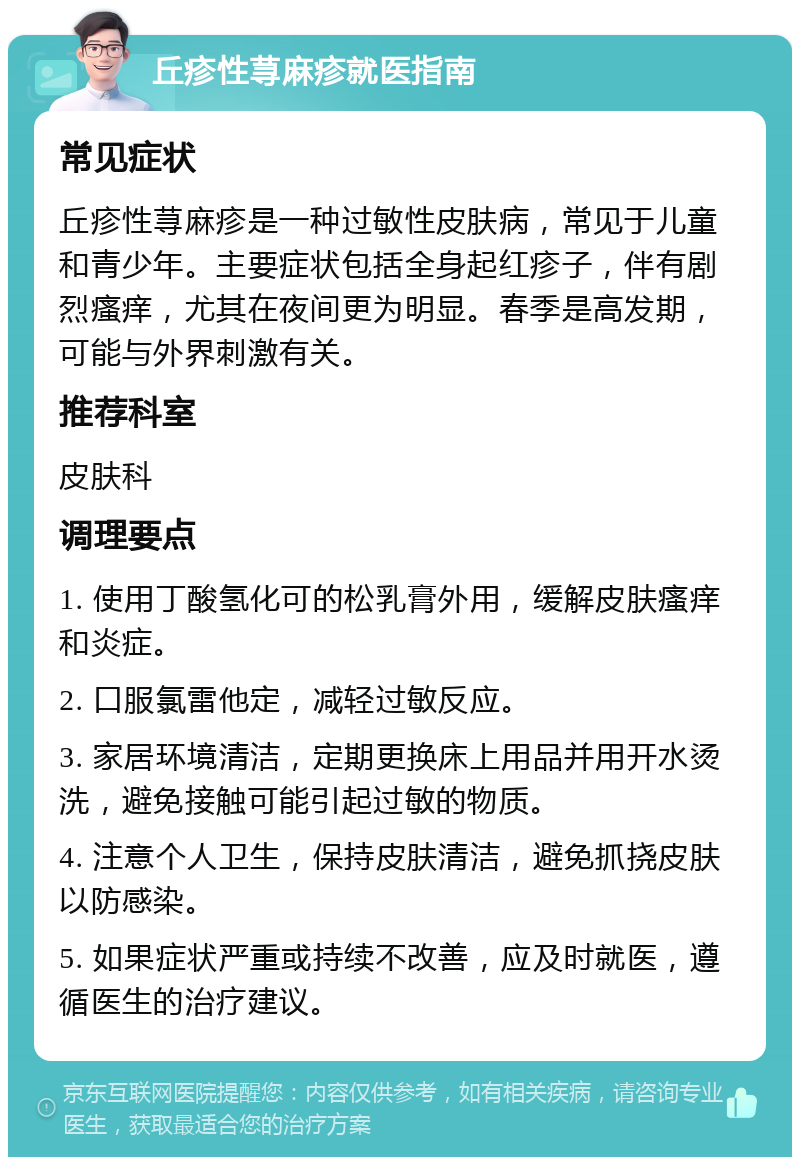 丘疹性荨麻疹就医指南 常见症状 丘疹性荨麻疹是一种过敏性皮肤病，常见于儿童和青少年。主要症状包括全身起红疹子，伴有剧烈瘙痒，尤其在夜间更为明显。春季是高发期，可能与外界刺激有关。 推荐科室 皮肤科 调理要点 1. 使用丁酸氢化可的松乳膏外用，缓解皮肤瘙痒和炎症。 2. 口服氯雷他定，减轻过敏反应。 3. 家居环境清洁，定期更换床上用品并用开水烫洗，避免接触可能引起过敏的物质。 4. 注意个人卫生，保持皮肤清洁，避免抓挠皮肤以防感染。 5. 如果症状严重或持续不改善，应及时就医，遵循医生的治疗建议。