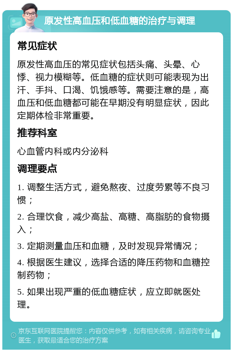 原发性高血压和低血糖的治疗与调理 常见症状 原发性高血压的常见症状包括头痛、头晕、心悸、视力模糊等。低血糖的症状则可能表现为出汗、手抖、口渴、饥饿感等。需要注意的是，高血压和低血糖都可能在早期没有明显症状，因此定期体检非常重要。 推荐科室 心血管内科或内分泌科 调理要点 1. 调整生活方式，避免熬夜、过度劳累等不良习惯； 2. 合理饮食，减少高盐、高糖、高脂肪的食物摄入； 3. 定期测量血压和血糖，及时发现异常情况； 4. 根据医生建议，选择合适的降压药物和血糖控制药物； 5. 如果出现严重的低血糖症状，应立即就医处理。