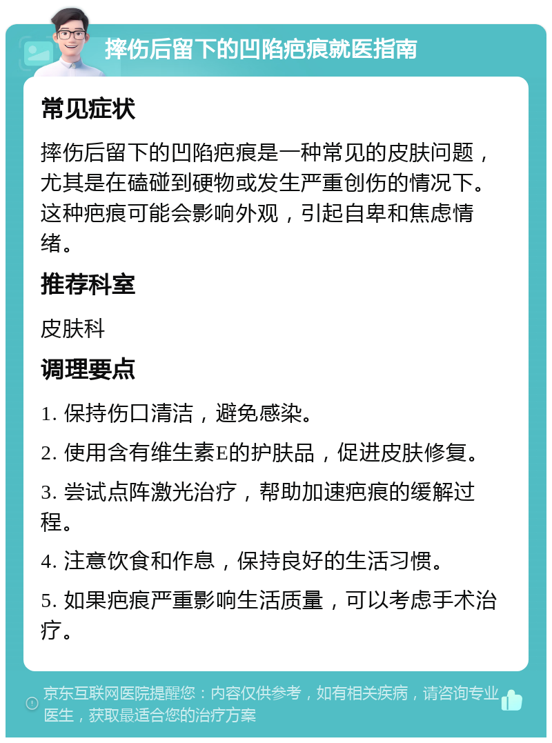 摔伤后留下的凹陷疤痕就医指南 常见症状 摔伤后留下的凹陷疤痕是一种常见的皮肤问题，尤其是在磕碰到硬物或发生严重创伤的情况下。这种疤痕可能会影响外观，引起自卑和焦虑情绪。 推荐科室 皮肤科 调理要点 1. 保持伤口清洁，避免感染。 2. 使用含有维生素E的护肤品，促进皮肤修复。 3. 尝试点阵激光治疗，帮助加速疤痕的缓解过程。 4. 注意饮食和作息，保持良好的生活习惯。 5. 如果疤痕严重影响生活质量，可以考虑手术治疗。